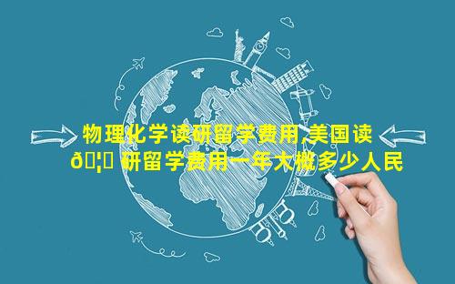物理化学读研留学费用,美国读 🦆 研留学费用一年大概多少人民币